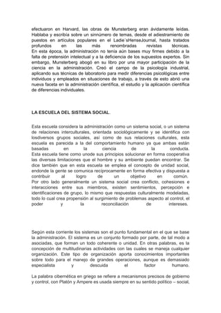 efectuaron en Harvard, las obras de Munsterberg eran ávidamente leídas. 
Hablaba y escribía sobre un sinnúmero de temas, desde el adiestramiento de 
puestos en artículos populares en el Ladie´sHenseJournal, hasta tratados 
profundos en las más renombradas revistas técnicas. 
En esta época, la administración no tenía aún bases muy firmes debido a la 
falta de pretensión intelectual y a la deficiencia de los supuestos expertos. Sin 
embargo, Munsterberg abogó en su libro por una mayor participación de la 
ciencia en la administración. Creó el campo de la psicología industrial, 
aplicando sus técnicas de laboratorio para medir diferencias psicológicas entre 
individuos y empleados en situaciones de trabajo, a través de esto abrió una 
nueva faceta en la administración científica, el estudio y la aplicación científica 
de diferencias individuales. 
LA ESCUELA DEL SISTEMA SOCIAL. 
Esta escuela considera la administración como un sistema social, o un sistema 
de relaciones interculturales, orientada sociológicamente y se identifica con 
losdiversos grupos sociales, así como de sus relaciones culturales, esta 
escuela es parecida a la del comportamiento humano ya que ambas están 
basadas en la ciencia de la conducta. 
Esta escuela tiene como unode sus principios solucionar en forma cooperativa 
las diversas limitaciones que el hombre y su ambiente puedan encontrar. Se 
dice también que en esta escuela se emplea el concepto de unidad social, 
endonde la gente se comunica recíprocamente en forma efectiva y dispuesta a 
contribuir al logro de un objetivo en común. 
Por otro lado generalmente un sistema social crea conflicto, cohesiones e 
interacciones entre sus miembros, existen sentimientos, percepción e 
identificaciones de grupo, lo mismo que respuestas culturalmente modeladas, 
todo lo cual crea propensión al surgimiento de problemas aspecto al control, el 
poder y la reconciliación de intereses. 
Según esta corriente los sistemas son el punto fundamental en el que se base 
la administración. El sistema es un conjunto formado por parte, de tal modo a 
asociadas, que forman un todo coherente o unidad. En otras palabras, es la 
concepción de multitudinarias actividades con las cuales se maneja cualquier 
organización. Este tipo de organización aporta conocimientos importantes 
sobre todo para el manejo de grandes operaciones, aunque es demasiado 
especialista y descuida el factor humano. 
La palabra cibernética en griego se refiere a mecanismos precisos de gobierno 
y control, con Platón y Ampere es usada siempre en su sentido político – social, 
 