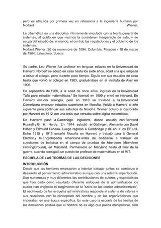 pero es utilizada por primera vez en referencia a la ingeniería humana por 
Norbert Wiener. 
La cibernética es una disciplina íntimamente vinculada con la teoría general de 
sistemas, al grado en que muchos la consideran inseparable de esta, y se 
ocupa del estudio de: el mando, el control, las regulaciones y el gobierno de los 
sistemas. 
Norbert Wiener (26 de noviembre de 1894, Columbia, Missouri - 18 de marzo 
de 1964, Estocolmo, Suecia 
Su padre, Leo Wiener fue profesor en lenguas eslavas en la Universidad de 
Harvard. Norbert se educó en casa hasta los siete años, edad a la que empezó 
a asistir al colegio, pero durante poco tiempo. Siguió con sus estudios en casa 
hasta que volvió al colegio en 1903, graduándose en el instituto de Ayer en 
1906. 
En septiembre de 1906, a la edad de once años, ingresó en la Universidad 
Tufts para estudiar matemáticas.1 Se licenció en 1909 y entró en Harvard. En 
Harvard estudió zoología, pero en 1910 se trasladó a la Universidad 
Cornellpara empezar estudios superiores en filosofía. Volvió a Harvard al año 
siguiente para continuar sus estudios de filosofía. Wiener obtuvo el doctorado 
por Harvard en 1912 con una tesis que versaba sobre lógica matemática. 
De Harvard pasó a Cambridge, Inglaterra, donde estudió con Bertrand 
Russell y G. H. Hardy. En 1914 estudió enGöttingen, Alemania con David 
Hilbert y Edmund Landau. Luego regresó a Cambridge y de ahí a los EE.UU. 
Entre 1915 y 1916 enseñó filosofía en Harvard y trabajó para la General 
Electric y la Encyclopedia Americana antes de dedicarse a trabajar en 
cuestiones de balística en el campo de pruebas de Aberdeen (Aberdeen 
ProvingGround), en Maryland. Permaneció en Maryland hasta el final de la 
guerra, cuando consiguió un puesto de profesor de matemáticas en el MIT. 
ESCUELA DE LAS TEORÍAS DE LAS DECISIONES 
INTRODUCCIÓN 
Desde que los hombres empezaron a intentar trabajar juntos se comienza o 
desarrolla el pensamiento administrativo aunque con una relativa imperfección. 
Son numerosas y muy diferentes las contribuciones de autores y especialistas 
que han dado como resultado diferente enfoques de la administración los 
cuales han originado el surgimiento de la "selva de las teorías administrativas". 
El nacimiento de las escuelas administrativas responde al sistema de valores y 
sus relaciones con la concepción del hombre y de las organizaciones que 
imperaban en una época específica. En este caso la escuela de las teorías de 
las decisiones postula que el hombre no es algo que pueda manipularse, sino 
 