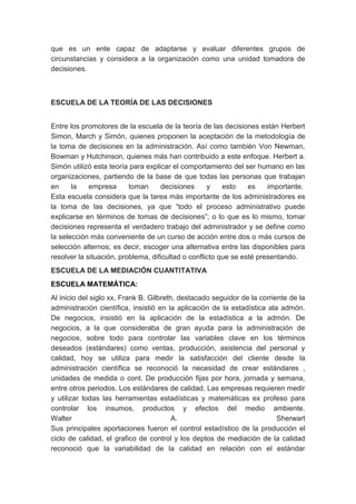 que es un ente capaz de adaptarse y evaluar diferentes grupos de 
circunstancias y considera a la organización como una unidad tomadora de 
decisiones. 
ESCUELA DE LA TEORÍA DE LAS DECISIONES 
Entre los promotores de la escuela de la teoría de las decisiones están Herbert 
Simon, March y Simón, quienes proponen la aceptación de la metodología de 
la toma de decisiones en la administración. Así como también Von Newman, 
Bowman y Hutchinson, quienes más han contribuido a este enfoque. Herbert a. 
Simón utilizó esta teoría para explicar el comportamiento del ser humano en las 
organizaciones, partiendo de la base de que todas las personas que trabajan 
en la empresa toman decisiones y esto es importante. 
Esta escuela considera que la tarea más importante de los administradores es 
la toma de las decisiones, ya que “todo el proceso administrativo puede 
explicarse en términos de tomas de decisiones”; o lo que es lo mismo, tomar 
decisiones representa el verdadero trabajo del administrador y se define como 
la selección más conveniente de un curso de acción entre dos o más cursos de 
selección alternos; es decir, escoger una alternativa entre las disponibles para 
resolver la situación, problema, dificultad o conflicto que se esté presentando. 
ESCUELA DE LA MEDIACIÓN CUANTITATIVA 
ESCUELA MATEMÁTICA: 
Al inicio del siglo xx, Frank B. Gilbreth, destacado seguidor de la corriente de la 
administración científica, insistió en la aplicación de la estadística ala admón. 
De negocios, insistió en la aplicación de la estadística a la admón. De 
negocios, a la que consideraba de gran ayuda para la administración de 
negocios, sobre todo para controlar las variables clave en los términos 
deseados (estándares) como ventas, producción, asistencia del personal y 
calidad, hoy se utiliza para medir la satisfacción del cliente desde la 
administración científica se reconoció la necesidad de crear estándares , 
unidades de medida o cont. De producción fijas por hora, jornada y semana, 
entre otros periodos. Los estándares de calidad. Las empresas requieren medir 
y utilizar todas las herramientas estadísticas y matemáticas ex profeso para 
controlar los insumos, productos y efectos del medio ambiente. 
Walter A. Sherwart 
Sus principales aportaciones fueron el control estadístico de la producción el 
ciclo de calidad, el grafico de control y los deptos de mediación de la calidad 
reconoció que la variabilidad de la calidad en relación con el estándar 
 