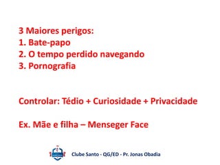 3 Maiores perigos: 
1. Bate-papo 
2. O tempo perdido navegando 
3. Pornografia 
Controlar: Tédio + Curiosidade + Privacidade 
Ex. Mãe e filha – Menseger Face 
Clube Santo - QG/ED - Pr. Jonas Obadia 
 