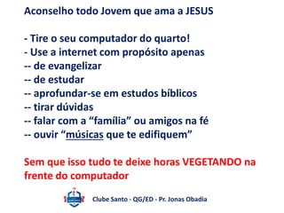 Aconselho todo Jovem que ama a JESUS 
- Tire o seu computador do quarto! 
- Use a internet com propósito apenas 
-- de evangelizar 
-- de estudar 
-- aprofundar-se em estudos bíblicos 
-- tirar dúvidas 
-- falar com a “família” ou amigos na fé 
-- ouvir “músicas que te edifiquem” 
Sem que isso tudo te deixe horas VEGETANDO na 
frente do computador 
Clube Santo - QG/ED - Pr. Jonas Obadia 
 