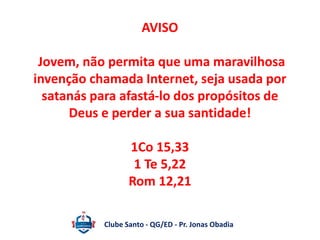 AVISO 
Jovem, não permita que uma maravilhosa 
invenção chamada Internet, seja usada por 
satanás para afastá-lo dos propósitos de 
Deus e perder a sua santidade! 
1Co 15,33 
1 Te 5,22 
Rom 12,21 
Clube Santo - QG/ED - Pr. Jonas Obadia 
