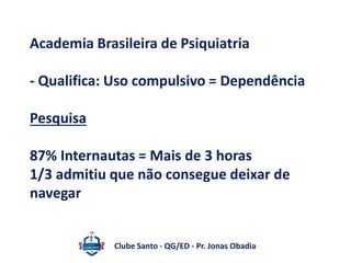 Academia Brasileira de Psiquiatria 
- Qualifica: Uso compulsivo = Dependência 
Pesquisa 
87% Internautas = Mais de 3 horas 
1/3 admitiu que não consegue deixar de 
navegar 
Clube Santo - QG/ED - Pr. Jonas Obadia 
 