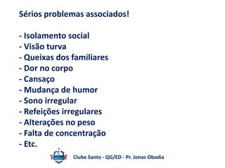 Sérios problemas associados! 
- Isolamento social 
- Visão turva 
- Queixas dos familiares 
- Dor no corpo 
- Cansaço 
- Mudança de humor 
- Sono irregular 
- Refeições irregulares 
- Alterações no peso 
- Falta de concentração 
- Etc. 
Clube Santo - QG/ED - Pr. Jonas Obadia 
 