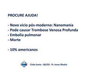 PROCURE AJUDA! 
- Novo vício pós-moderno: Nanomania 
- Pode causar Trombose Venosa Profunda 
- Embolia pulmonar 
- Morte 
- 10% americanos 
Clube Santo - QG/ED - Pr. Jonas Obadia 
 