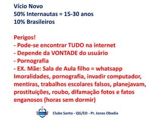 Vício Novo 
50% Internautas = 15-30 anos 
10% Brasileiros 
Perigos! 
- Pode-se encontrar TUDO na internet 
- Depende da VONTADE do usuário 
- Pornografia 
- EX. Mãe: Sala de Aula filho = whatsapp 
Imoralidades, pornografia, invadir computador, 
mentiras, trabalhos escolares falsos, planejavam, 
prostituições, roubo, difamação fotos e fatos 
enganosos (horas sem dormir) 
Clube Santo - QG/ED - Pr. Jonas Obadia 
 