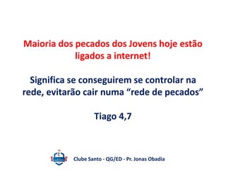 Maioria dos pecados dos Jovens hoje estão 
ligados a internet! 
Significa se conseguirem se controlar na 
rede, evitarão cair numa “rede de pecados” 
Tiago 4,7 
Clube Santo - QG/ED - Pr. Jonas Obadia 
 