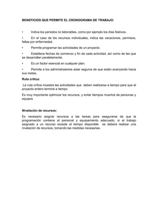 BENEFICIOS QUE PERMITE EL CRONOGRAMA DE TRABAJO: 
• Indica los periodos no laborables, como por ejemplo los días festivos. 
• En el caso de los recursos individuales, indica las vacaciones, permisos, 
faltas por enfermedad. 
• Permite programar las actividades de un proyecto. 
• Establece fechas de comienzo y fin de cada actividad, así como de las que 
se desarrollan paralelamente. 
• Es un factor esencial en cualquier plan. 
• Permite a los administradores estar seguros de que están avanzando hacia 
sus metas. 
Ruta crítica: 
La ruta crítica muestra las actividades que deben realizarse a tiempo para que el 
proyecto entero termine a tiempo 
Es muy importante optimizar los recursos, y evitar tiempos muertos de personas y 
equipos 
Nivelación de recursos: 
Es necesario asignar recursos a las tareas para asegurarse de que la 
programación contiene el personal y equipamiento adecuado, si el trabajo 
asignado a un recurso excede el tiempo disponible se deberá realizar una 
nivelación de recursos, tomando las medidas necesarias. 
