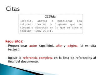 Requisitos:
 Proporcionar autor (apellido), año y página (si es cita textual).
 Incluir la referencia completa en la lista de referencias al final del
documento.
CITAR:
Referir, anotar o mencionar los
autores, textos o lugares que se
alegan o discuten en lo que se dice o
escribe (RAE, 2014).
 