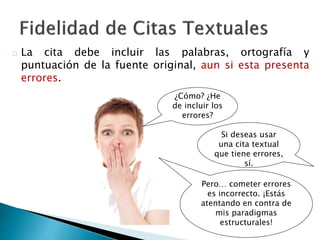  La cita debe incluir las palabras, ortografía y puntuación de
la fuente original, aun si esta presenta errores.
¿Cómo? ¿He
de incluir los
errores?
Si deseas usar una
cita textual que
tiene errores, sí.
Pero… cometer errores
es incorrecto. ¡Estás
atentando en contra de
mis paradigmas
estructurales!
 