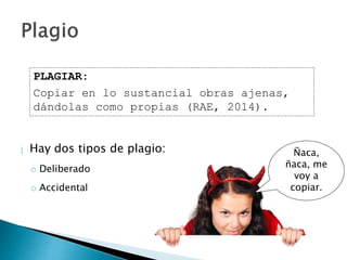  Hay dos tipos de plagio:
o Deliberado
o Accidental
PLAGIAR:
Copiar en lo sustancial obras ajenas,
dándolas como propias (RAE, 2014).
Ñaca,
ñaca, me
voy a
copiar.
 