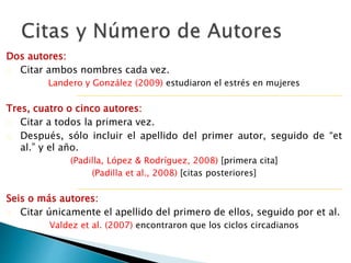 Dos autores:
 Citar ambos nombres cada vez.
Landero y González (2009) estudiaron el estrés en mujeres
Tres, cuatro o cinco autores:
 Citar a todos la primera vez.
 Después, sólo incluir el apellido del primer autor, seguido de “et al.” y el
año.
(Padilla, López, & Rodríguez, 2008) [primera cita]
(Padilla et al., 2008) [citas posteriores]
Seis o más autores:
 Citar únicamente el apellido del primero de ellos, seguido por et al.
Valdez et al. (2007) encontraron que los ciclos circadianos
 