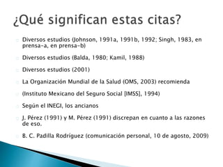  Diversos estudios (Johnson, 1991a, 1991b, 1992; Singh, 1983, en prensa-
a, en prensa-b)
 Diversos estudios (Balda, 1980; Kamil, 1988)
 Diversos estudios (2001)
 La Organización Mundial de la Salud (OMS, 2003) recomienda
 (Instituto Mexicano del Seguro Social [IMSS], 1994)
 Según el INEGI, los ancianos
 J. Pérez (1991) y M. Pérez (1991) discrepan en cuanto a las razones de
eso.
 B. C. Padilla Rodríguez (comunicación personal, 10 de agosto, 2009)
 