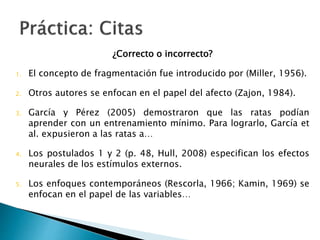 ¿Correcto o incorrecto?
1.El concepto de fragmentación fue introducido por (Miller, 1956).
2.Otros autores se enfocan en el papel del afecto (Zajon, 1984).
3.García y Pérez (2005) demostraron que las ratas podían aprender con
un entrenamiento mínimo. Para lograrlo, García et al. expusieron a las
ratas a…
4.Los postulados 1 y 2 (p. 48, Hull, 2008) especifican los efectos neurales
de los estímulos externos.
5.Los enfoques contemporáneos (Rescorla, 1966; Kamin, 1969) se
enfocan en el papel de las variables…
 