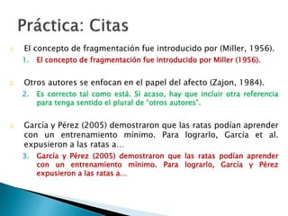 1. El concepto de fragmentación fue introducido por (Miller, 1956).
1. El concepto de fragmentación fue introducido por Miller (1956).
2. Otros autores se enfocan en el papel del afecto (Zajon, 1984).
2. Es correcto tal como está. Si acaso, hay que incluir otra
referencia para tenga sentido el plural de “otros autores”.
1. García y Pérez (2005) demostraron que las ratas podían aprender con
un entrenamiento mínimo. Para lograrlo, García et al. expusieron a las
ratas a…
3. García y Pérez (2005) demostraron que las ratas podían
aprender con un entrenamiento mínimo. Para lograrlo, García y
Pérez expusieron a las ratas a…
 