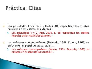 4. Los postulados 1 y 2 (p. 48, Hull, 2008) especifican los efectos
neurales de los estímulos externos.
1. Los postulados 1 y 2 (Hull, 2008, p. 48) especifican los efectos
neurales de los estímulos externos.
5. Los enfoques contemporáneos (Rescorla, 1966; Kamin, 1969) se
enfocan en el papel de las variables…
5. Los enfoques contemporáneos (Kamin, 1969; Rescorla, 1966)
se enfocan en el papel de las variables…
 