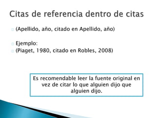  (Apellido, año, citado en Apellido, año)
 Ejemplo:
 (Piaget, 1980, citado en Robles, 2008)
Es recomendable leer la fuente original en vez
de citar lo que alguien dijo que alguien dijo.
 