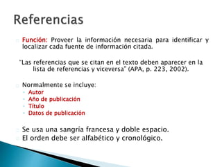  Función: Proveer la información necesaria para identificar y localizar
cada fuente de información citada.
“Las referencias que se citan en el texto deben aparecer en la lista de
referencias y viceversa” (APA, p. 223, 2002).
 Normalmente se incluye:
◦ Autor
◦ Año de publicación
◦ Título
◦ Datos de publicación
 Se usa una sangría francesa y doble espacio.
 El orden debe ser alfabético y cronológico.
 