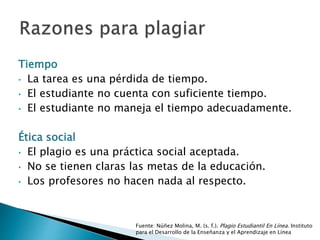 Tiempo
• La tarea es una pérdida de tiempo.
• El estudiante no cuenta con suficiente tiempo.
• El estudiante no maneja el tiempo adecuadamente.
Ética social
• El plagio es una práctica social aceptada.
• No se tienen claras las metas de la educación.
• Los profesores no hacen nada al respecto.
Fuente: Núñez Molina, M. (s. f.). Plagio Estudiantil En Línea. Instituto para
el Desarrollo de la Enseñanza y el Aprendizaje en Línea
 