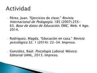  Pérez, Juan. “Ejercicios de clase." Revista Internacional
de Pedagogía. 185 (2007):255-63. Base de datos de
Educación. ERIC. Web. 4 Ago. 2014.
 Rodríguez, Magda. “Educación en casa." Revista
psicológica 32. 1 (2014): 22-34. Impreso.
 González, Raúl. Psicología Laboral. México: Editorial
UANL, 2013. Impreso.
 