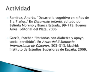  Ramírez, Andrés. “Desarrollo cognitivo en niños de 5 a 7
años.” En Desarrollo Infantil, editado por Belinda Moreno
y Bianca Estrada, 99–119. Buenos Aires: Editorial del
Plata, 2006.
 García, Esteban “Personas con diabetes y apoyo social
percibido". En Actas del II Simposio Internacional de
Diabetes, 303-313. Madrid: Instituto de Estudios
Superiores de España, 2009.
 