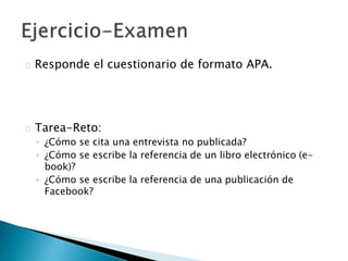  Responde el cuestionario de formato APA:
http://tinyurl.com/examen-APA
 Tarea-Reto:
◦ ¿Cómo se cita una entrevista no publicada?
◦ ¿Cómo se escribe la referencia de un libro electrónico (e-book)?
◦ ¿Cómo se escribe la referencia de una publicación de Facebook?
 