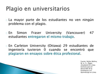  La mayor parte de los estudiantes no ven ningún
problema con el plagio.
 En Simon Fraser University (Vancouver) 47 estudiantes
entregaron el mismo trabajo.
 En Carleton University (Ottawa) 29 estudiantes de
ingeniería tuvieron 0 cuando se encontró que plagiaron
en ensayos sobre ética profesional.
Fuente: Núñez Molina,
M. (s. f.). Plagio
Estudiantil En Línea.
Instituto para el
Desarrollo de la
Enseñanza y el
Aprendizaje en Línea
 