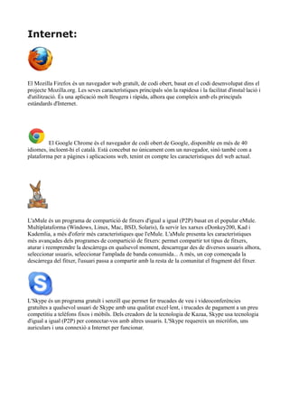 Internet: 
El Mozilla Firefox és un navegador web gratuït, de codi obert, basat en el codi desenvolupat dins el 
projecte Mozilla.org. Les seves característiques principals són la rapidesa i la facilitat d'instal·lació i 
d'utilització. És una aplicació molt lleugera i ràpida, alhora que compleix amb els principals 
estàndards d'Internet. 
El Google Chrome és el navegador de codi obert de Google, disponible en més de 40 
idiomes, incloent-hi el català. Està concebut no únicament com un navegador, sinó també com a 
plataforma per a pàgines i aplicacions web, tenint en compte les característiques del web actual. 
L'aMule és un programa de compartició de fitxers d'igual a igual (P2P) basat en el popular eMule. 
Multiplataforma (Windows, Linux, Mac, BSD, Solaris), fa servir les xarxes eDonkey200, Kad i 
Kademlia, a més d'oferir més característiques que l'eMule. L'aMule presenta les característiques 
més avançades dels programes de compartició de fitxers: permet compartir tot tipus de fitxers, 
aturar i reemprendre la descàrrega en qualsevol moment, descarregar des de diversos usuaris alhora, 
seleccionar usuaris, seleccionar l'amplada de banda consumida... A més, un cop començada la 
descàrrega del fitxer, l'usuari passa a compartir amb la resta de la comunitat el fragment del fitxer. 
L'Skype és un programa gratuït i senzill que permet fer trucades de veu i videoconferències 
gratuïtes a qualsevol usuari de Skype amb una qualitat excel·lent, i trucades de pagament a un preu 
competitiu a telèfons fixos i mòbils. Dels creadors de la tecnologia de Kazaa, Skype usa tecnologia 
d'igual a igual (P2P) per connectar-vos amb altres usuaris. L'Skype requereix un micròfon, uns 
auriculars i una connexió a Internet per funcionar. 
 