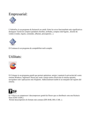 Empresarial: 
L'AdrimFac és un programa de facturació en català. Entre les seves funcionalitats més significatives 
destaquen: Gestió de compres (pendents d'arribar, arribades, compres intel·ligents...)Gestió de 
vendes (vendes, tiquets, comandes, albarans, pressupostos...). 
El Contausa és un programa de comptabilitat molt complet. 
Utilitats: 
El Ccleaner és un programa gratuït que permet optimitzar, netejar i mantenir la privacitat del vostre 
sistema Windows. Suprimeix fitxers poc usats i neteja rastres d'activitat al sistema operatiu, 
navegadors web i aplicacions més freqüents. Addicionalment també té un netejador del registre del 
sistema. 
El 7-Zip és un compressor i descompressor gratuït de fitxers que es distribueix sota una llicència 
lliure (GNU LGPL). 
Permet descomprimir els formats més comuns (ZIP, RAR, ISO, CAB...). 
 