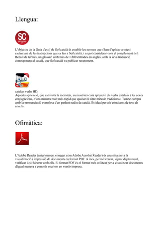 Llengua: 
L'objectiu de la Guia d'estil de Softcatalà és establir les normes que s'han d'aplicar a totes i 
cadascuna de les traduccions que es fan a Softcatalà, i es pot considerar com el complement del 
Recull de termes, un glossari amb més de 1.800 entrades en anglès, amb la seva traducció 
corresponent al català, que Softcatalà va publicar recentment. 
catalan verbs HD: 
Aquesta aplicació, que estimula la memòria, us mostrarà com aprendre els verbs catalans i les seves 
conjugacions, d'una manera molt més ràpid que qualsevol altre mètode tradicional. També compta 
amb la pronunciació completa d'un parlant nadiu de català. És ideal per als estudiants de tots els 
nivells. 
Ofimàtica: 
L'Adobe Reader (anteriorment conegut com Adobe Acrobat Reader) és una eina per a la 
visualització i impressió de documents en format PDF. A més, permet cercar, signar digitalment, 
verificar i col·laborar amb ells. El format PDF és el format més utilitzat per a visualitzar documents 
d'igual manera a com els veuríem en versió impresa. 
 