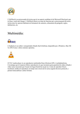 L'AbiWord és un processador de textos que té un aspecte semblant al de Microsoft Word però que 
és lliure i molt més lleuger. L'AbiWord ofereix un munt de funcions per a processament de textos; 
inclou totes les opcions habituals de formatació de caràcters, alineament de paràgrafs, regles, 
tabulacions, etc. 
Multimèdia: 
L'Audacity és un editor i enregistrador d'àudio fàcil d'utilitzar, disponible per a Windows, Mac OS 
X, GNU/Linux i altres sistemes operatius. 
El VLC media player és un reproductor multimèdia lliure (llicència GPL) i multiplataforma. 
L'avantatge que té respecte d'altres reproductors és que incorpora gran quantitat de còdecs d'àudio i 
vídeo sense necessitat que l'usuari els hagi d'instal·lar un per un. A més de reproduir fitxers 
localment, també els reprodueix en temps real a través de la xarxa seguint diversos protocols, i 
permet transcodificar a altres formats. 
 