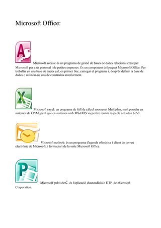 Microsoft Office: 
Microsoft access: és un programa de gestió de bases de dades relacional creat per 
Microsoft per a ús personal i de petites empreses. És un component del paquet Microsoft Office. Per 
treballar en una base de dades cal, en primer lloc, carregar el programa i, després definir la base de 
dades o utilitzar-ne una de construïda anteriorment. 
Microsoft excel: un programa de full de càlcul anomenat Multiplan, molt popular en 
sistemes de CP/M, però que en sistemes amb MS-DOS va perdre renom respecte al Lotus 1-2-3. 
Microsoft outlook: és un programa d'agenda ofimàtica i client de correu 
electrònic de Microsoft, i forma part de la suite Microsoft Office. 
Microsoft publisher: és l'aplicació d'autoedició o DTP de Microsoft 
Corporation. 
 