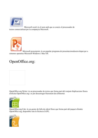 Microsoft word: és el nom amb que es coneix el processador de 
textos comercialitzat per la companyia Microsoft. 
Microsoft powerpoint: és un popular programa de presentacionsdesenvolupat per a 
sistemes operatius Microsoft Windows i Mac OS. 
OpenOffice.org: 
OpenOffice.org Writer: és un processador de textos que forma part del conjunt d'aplicacions lliures 
d'oficina OpenOffice.org i es pot descarregar lliurement des d'Internet. 
OpenOffice.org Calc: és un gestor de fulls de càlcul lliure que forma part del paquet ofimàtic 
OpenOffice.org, disponible sota la llicència LGPL. 
 