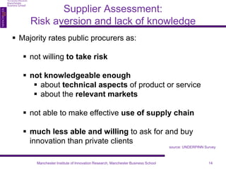 Supplier Assessment: 
Risk aversion and lack of knowledge 
 Majority rates public procurers as: 
 not willing to take risk 
 not knowledgeable enough 
 about technical aspects of product or service 
 about the relevant markets 
 not able to make effective use of supply chain 
 much less able and willing to ask for and buy 
innovation than private clients 
source: UNDERPINN Survey 
Manchester Institute of Innovation Research, Manchester Business School 14 
 