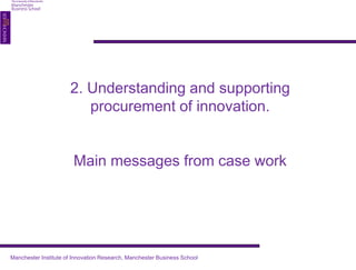 2. Understanding and supporting 
procurement of innovation. 
Main messages from case work 
Manchester Institute of Innovation Research, Manchester Business School 
 