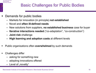 Basic Challenges for Public Bodies 
 Demands for public bodies 
– Markets for innovation (in principle) not established 
– Novel and often ill-defined needs 
– New solutions from suppliers, no established business case for buyer 
– Iterative interactions needed (“co-adaptation”, “co-construction”) 
– Joint risk challenge 
– High learning and adoption costs at different levels 
 Public organisations often overwhelmed by such demands 
 Challenges differ 
– asking for something new 
– adopting innovations offered 
– Level of „novelty“ 
Manchester Institute of Innovation Research, Manchester Business School 16 
 