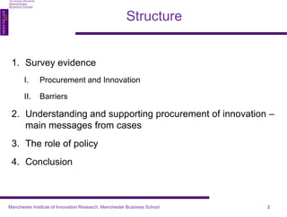1. Survey evidence 
I. Procurement and Innovation 
II. Barriers 
2. Understanding and supporting procurement of innovation – 
main messages from cases 
3. The role of policy 
4. Conclusion 
2 
Structure 
Manchester Institute of Innovation Research, Manchester Business School 
 