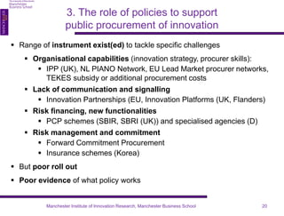 3. The role of policies to support 
public procurement of innovation 
 Range of instrument exist(ed) to tackle specific challenges 
 Organisational capabilities (innovation strategy, procurer skills): 
 IPP (UK), NL PIANO Network, EU Lead Market procurer networks, 
TEKES subsidy or additional procurement costs 
 Lack of communication and signalling 
 Innovation Partnerships (EU, Innovation Platforms (UK, Flanders) 
 Risk financing, new functionalities 
 PCP schemes (SBIR, SBRI (UK)) and specialised agencies (D) 
 Risk management and commitment 
 Forward Commitment Procurement 
 Insurance schemes (Korea) 
 But poor roll out 
 Poor evidence of what policy works 
Manchester Institute of Innovation Research, Manchester Business School 20 
 