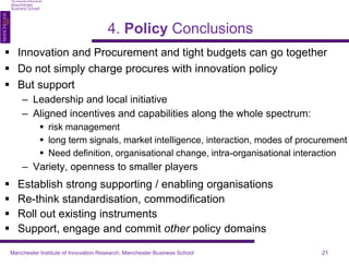  Innovation and Procurement and tight budgets can go together 
 Do not simply charge procures with innovation policy 
 But support 
– Leadership and local initiative 
– Aligned incentives and capabilities along the whole spectrum: 
 risk management 
 long term signals, market intelligence, interaction, modes of procurement 
 Need definition, organisational change, intra-organisational interaction 
– Variety, openness to smaller players 
 Establish strong supporting / enabling organisations 
 Re-think standardisation, commodification 
 Roll out existing instruments 
 Support, engage and commit other policy domains 
4. Policy Conclusions 
Manchester Institute of Innovation Research, Manchester Business School 21 
 
