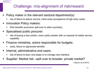  Policy maker in the relevant sectoral department(s): 
 risk of failure to deliver service, initial costs (acceptance of high entry costs) 
 Innovation Policy makers: 
 Who benefits (economic spill over to other countries) 
 Specialised public procurer: 
 risk of buying a less certain, more costly solution with no rewards for better service, 
capability 
 Finance ministries, actors responsible for budgets: 
 costs, failure to appreciate benefits 
 Internal, administrative end users: 
 risk of failure to learn and adapt or to manage new interface 
 Supplier: Market risk –spill over to broader, private market? 
Challenge: mis-alignment of risk/reward 
Manchester Institute of Innovation Research, Manchester Business School 24 
(Tsipouri et al 2010) 
 