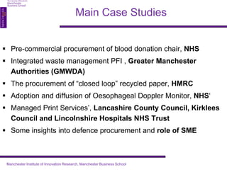 Main Case Studies 
 Pre-commercial procurement of blood donation chair, NHS 
 Integrated waste management PFI , Greater Manchester 
Authorities (GMWDA) 
 The procurement of “closed loop” recycled paper, HMRC 
 Adoption and diffusion of Oesophageal Doppler Monitor, NHS‘ 
 Managed Print Services’, Lancashire County Council, Kirklees 
Council and Lincolnshire Hospitals NHS Trust 
 Some insights into defence procurement and role of SME 
Manchester Institute of Innovation Research, Manchester Business School 
