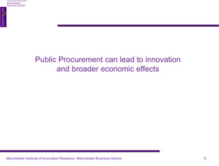 Public Procurement can lead to innovation 
and broader economic effects 
Manchester Institute of Innovation Research, Manchester Business School 5 
 