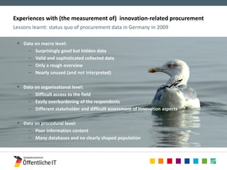 Experiences with (the measurement of) innovation-related procurement 
Lessons learnt: status quo of procurement data in Germany in 2009 
 Data on macro level: 
– Surprisingly good but hidden data 
– Valid and sophisticated collected data 
– Only a rough overview 
– Nearly unused (and not interpreted) 
 Data on organisational level: 
– Difficult access to the field 
– Easily overburdening of the respondents 
– Different stakeholder and difficult assessment of innovation aspects 
 Data on procedural level: 
– Poor information content 
– Many databases and no clearly shaped population 
 