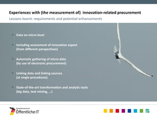 Experiences with (the measurement of) innovation-related procurement 
 Zielsetzungen 
 Methoden 
– Bewährter Methodenkanon 
– Experimentelle Erweiterungen 
Lessons learnt: requirements and potential enhancements 
 Data on micro level 
 Including assessment of innovation aspect 
(from different perspectives) 
 Automatic gathering of micro data 
(by use of electronic procurement) 
 Linking data and linking sources 
(at single procedures) 
 State-of-the-art transformation and analytic tools 
(big data, text mining, …) 
 