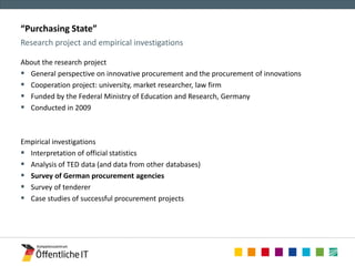 “Purchasing State” 
Research project and empirical investigations 
About the research project 
 General perspective on innovative procurement and the procurement of innovations 
 Cooperation project: university, market researcher, law firm 
 Funded by the Federal Ministry of Education and Research, Germany 
 Conducted in 2009 
Empirical investigations 
 Interpretation of official statistics 
 Analysis of TED data (and data from other databases) 
 Survey of German procurement agencies 
 Survey of tenderer 
 Case studies of successful procurement projects 
 