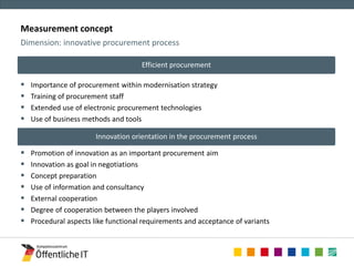 Measurement concept 
 Importance of procurement within modernisation strategy 
 Training of procurement staff 
 Extended use of electronic procurement technologies 
 Use of business methods and tools 
 Promotion of innovation as an important procurement aim 
 Innovation as goal in negotiations 
 Concept preparation 
 Use of information and consultancy 
 External cooperation 
 Degree of cooperation between the players involved 
 Procedural aspects like functional requirements and acceptance of variants 
Dimension: innovative procurement process 
Innovation orientation in the procurement process 
Efficient procurement 
 