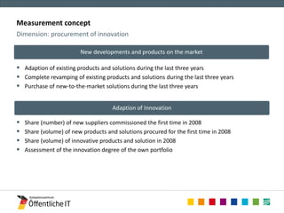 Measurement concept 
 Adaption of existing products and solutions during the last three years 
 Complete revamping of existing products and solutions during the last three years 
 Purchase of new-to-the-market solutions during the last three years 
 Share (number) of new suppliers commissioned the first time in 2008 
 Share (volume) of new products and solutions procured for the first time in 2008 
 Share (volume) of innovative products and solution in 2008 
 Assessment of the innovation degree of the own portfolio 
Dimension: procurement of innovation 
Adaption of Innovation 
New developments and products on the market 
 