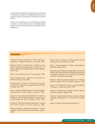 Unidad 3 
La participación de personas con experiencia y conocimiento 
en construcción, desde las actividades preliminares de un 
proyecto, permite una operación más eficiente y eficaz en 
terreno. 
Poder prever y adelantarse a las dificultades que puedan 
acontecer en la obra permite tomar las medidas para dar 
solución en forma anticipada durante la etapa de diseño o 
planificación. 
BIBLIOGRAFIA 
- American Plywood Association, “Wood Reference 
Handbook”, Canadian Wood Council, Canadá, 1986. 
- Bascuñan, R; Ghio, V; De Solminihac, H; Serpell, A, “Guía 
para la innovación tecnológica en la construcción”, 2° 
Edición, Editorial Universidad Católica de Chile, Santiago, 
Chile, 1998. 
- Branz, “House Building Guide”, Nueva Zelanda, 1998. 
- Centro Madera Arauco, “Ingeniería y Construcción en 
Madera”, Santiago, Chile, 2002. 
- De Solminihac, H; Thenoux, G, “Procesos y Técnicas de 
Construcción”, Ediciones Universidad Católica de Chile, 
Santiago, Chile, 1997. 
- Evans, J; Lindsay, W, “Administración y Control de la Calidad”, 
Internacional Thomson Editores, México, 2000. 
- Guzmán, E; “Curso Elemental de Edificación”, 2° Edición, 
Publicación de la Facultad de Arquitectura y Urbanismo de 
la Universidad de Chile, Santiago, Chile, 1990. 
- Gonzalo, G; “Manual de Arquitectura Bioclimática”, Imprenta 
Arte Color Chamaco, Tucumán, Argentina, 1998. 
- Heene, A; Schmitt, H, “Tratado de Construcción”, 7° Edición 
Ampliada, Editorial Gustavo Gili S.A, Barcelona, España, 
1998. 
- Lewis, G; Vogt, F, “Carpentry”, 3° Edición, Delmar Thomson 
Learning, Inc., Nueva York, EE.UU., 2001. 
- Millar, J; “Casas de Madera”, 1° Edición, Editorial Blume, 
Barcelona, España, 1998. 
- Mutual de Seguridad Mutual Universal 2001 Cie Inversiones, 
“Manual Técnico de la Construcción Gestión de la Prevención 
de Riesgos Laborales y de la Protección del Medio 
Ambiente”, Editoriales Dossat, 2000. 
- Neufert, E; “Arte de Proyectar en Arquitectura”, 14° Edición, 
Editorial Gustavo Gili S.A, Barcelona, España, 1998. 
- Spence, W; “Residencial Framing”, Sterling Publishing 
Company, Inc., Nueva York, EE.UU., 1993. 
- Stungo, N; “Arquitectura en Madera”, Editorial Naturart 
S.A Blume, Barcelona, España, 1999. 
- Thallon, R; “Graphic Guide to Frame Construction Details 
for Builder and Designers”, The Taunton Press, Canadá, 
1991. 
- www.inn.cl (Instituto Nacional de Normalización ). 
La Construcción de Viviendas en Madera PAGINA 83 
