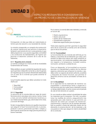 UNIDAD 3 
ASPECTOS RELEVANTES A CONSIDERAR EN 
UN PROYECTO DE CONSTRUCCION DE VIVIENDA 
La Construcción de Viviendas en Madera PAGINA 77 
3.1. PROYECTO 
DE CONSTRUCCIÓN DE VIVIENDA 
Corresponde a la idea que debe ser materializada en 
terreno para dar solución a una necesidad de vivienda. 
La vivienda corresponde a un proyecto de construcción 
de carácter habitacional que permite el alojamiento 
temporal o permanente de una o varias personas, la que 
debe proporcionar a sus usuarios seguridad, comodidad 
y las condiciones de habitabilidad y de higiene que 
permitan el desarrollo cotidiano de la vida de sus 
habitantes. 
3.1.1 Requisitos de la vivienda 
La vivienda constituye en sí misma una de las necesidades 
fundamentales del hombre. 
Debe satisfacer una gran cantidad de requisitos del usuario, 
que le permitan el desarrollo normal de su vida. En general, 
son requisitos que se encuentran directamente relacionados 
con el costo de la vivienda que pueda solventar el 
mandante. 
Los principales aspectos que deben prevalecer en todo 
diseño son: 
• Seguridad 
• Funcionalidad 
• Durabilidad 
3.1.1.1 Seguridad: 
La estructura de la vivienda debe ser capaz de resistir 
fenómenos de la naturaleza como sismos, vientos, lluvias 
y nieve, así como también solicitaciones mecánicas y a 
sus instalaciones (sanitarias, gas, electricidad entre otras), 
y la acción del fuego. 
Es decir, la seguridad se relaciona con aquellos mecanismos 
que aseguren el buen funcionamiento de un proceso, 
producto o servicio, previniendo que falle o colapse, y 
disminuyendo situaciones de riesgo para las personas y/o 
bienes materiales. 
Por lo anterior, la vivienda debe estar diseñada y construida 
en función del: 
• Diseño arquitectónico 
• Diseño estructural 
• Diseño de las instalaciones 
• Procedimiento constructivo 
• Materiales especificados para el proyecto 
Todos estos aspectos permiten garantizar la seguridad 
tanto de los usuarios de la vivienda como de los bienes 
que en ella se encuentran. 
3.1.1.2 Funcionalidad: 
La funcionalidad de una vivienda está definida por los 
hábitos y costumbres de los habitantes que cobija, pero 
también se debe situar dentro del medio ambiente en 
que se encuentra, con condiciones estables y adecuadas 
con respecto a la temperatura, humedad, acústica, 
iluminación, ventilación y calidad de aire. 
Como se desprende, la funcionalidad se encuentra 
asociada a la habitabilidad y estética de los distintos 
espacios y elementos que componen la vivienda, o sea, 
debe contar con espacios de tamaño suficiente, accesibles 
y dispuestos de manera funcional, que permitan el 
desarrollo armónico de las actividades normales de la 
familia. 
3.1.1.3 Durabilidad: 
Es la capacidad de los materiales de mantener sus 
propiedades o características frente a exigencias o 
solicitaciones para las cuales fueron diseñados durante 
un tiempo determinado, el cual se conoce como el período 
de vida útil del elemento en cuestión. 
En una vivienda se debe analizar la durabilidad de todos 
los materiales que la componen. Con ello, se podrán 
tomar las medidas de control y aseguramiento más 
apropiadas para cada material, lo que permitirá una 
reducción de costos por concepto de mantención, 
mejoramientos y reposición de las partidas afectadas. 
Esto es posible a través del adecuado diseño de los 
elementos, la correcta elección de los materiales y de 
una puesta en obra que asegure la máxima durabilidad 
de lo construido. 
 