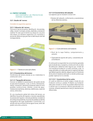 3.2. PARTES Y ESTUDIOS 
QUE CONTEMPLA UN PROYECTO DE 
VIVIENDA EN MADERA 
3.2.1. Estudio del terreno 
Considera los siguientes aspectos: 
3.2.1.1 Ubicación del terreno: 
Comuna en que se encuentra, identificación de avenidas, 
calles, número municipal, accesos, deslindes y orientación 
cardinal. En caso que el terreno se ubique en una zona 
sub-urbana, es necesario especificar con monolitos y 
puntos de referencia que permitan la delimitación del lote 
correspondiente. 
Figura 3 - 1: Terreno en zona sub-urbana. 
3.2.1.2 Características del terreno: 
Condiciones del terreno donde se va a materializar la 
construcción como: 
3.2.1.2.1 Topografía del terreno: 
Conocer en detalle la caracterización del predio donde 
se ejecutará el proyecto, o sea, su forma, dimensiones, 
relieve, orientación, elementos existentes sobre él como 
posibles construcciones, árboles, cursos de agua, 
instalaciones (sanitarias, eléctricas, telefónicas), y tipos de 
cercos, entre otros. 
En una visualización global del relieve del terreno, se 
identifican los puntos de mayores o menores cotas (alturas), 
los sectores de mayores o menores pendientes, la existencia 
de cambios de pendientes, las zonas de posibles accidentes 
topográficos del lugar (quebradas o montículos), y el 
sentido del escurrimiento de las aguas lluvias, tanto del 
predio como de su entorno. 
3.2.1.2.2 Características del subsuelo: 
Los aspectos que es necesario conocer son: 
• Estratos del subsuelo, conformación y características 
de los diferentes estratos. 
Figura 3 - 2: Corte del terreno de fundación. 
• Nivel de la napa freática, comportamiento y 
variación. 
• Capacidad de soporte del suelo y característica de 
consolidación. 
A continuación se expondrán los conocimientos generales 
para el estudio de un proyecto y construcción de una obra 
de edificación. Debemos estar seguros que la base de 
una vivienda se fundará en un suelo conocido, o sea, la 
carga admisible es la adecuada para la magnitud del peso 
que deberá soportar, además, asegurar que en el transcurso 
de los años la resistencia del suelo no tendrá cambios que 
puedan repercutir en la vivienda. 
3.2.1.2.2.1 Características de los suelos: 
Un suelo se deforma al recibir cargas a través de una 
fundación continua o aislada. El diseñar una fundación 
adecuada consiste en limitar las posibles deformaciones 
a valores que no produzcan efectos perjudiciales a la 
vivienda, evitando asentamiento total y/o asentamientos 
diferenciales. 
PAGINA 78 La Construcción de Viviendas en Madera 
 